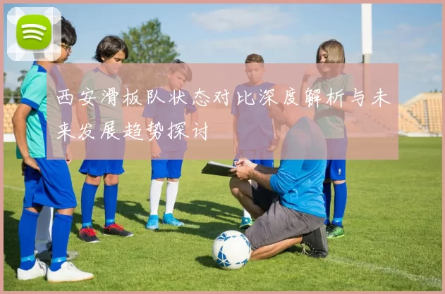 西安滑板队状态对比深度解析与未来发展趋势探讨