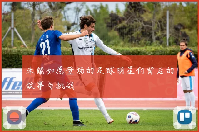 未能如愿登场的足球明星们背后的故事与挑战