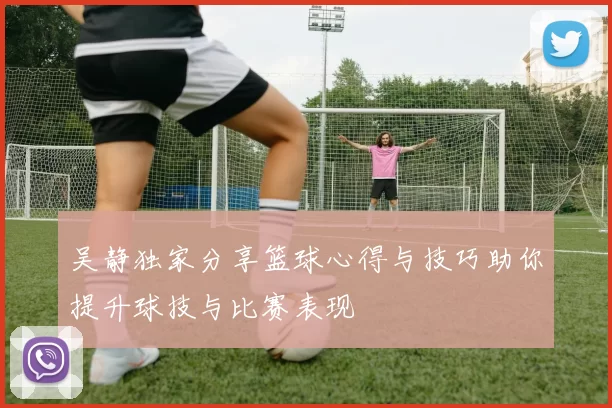 吴静独家分享篮球心得与技巧助你提升球技与比赛表现