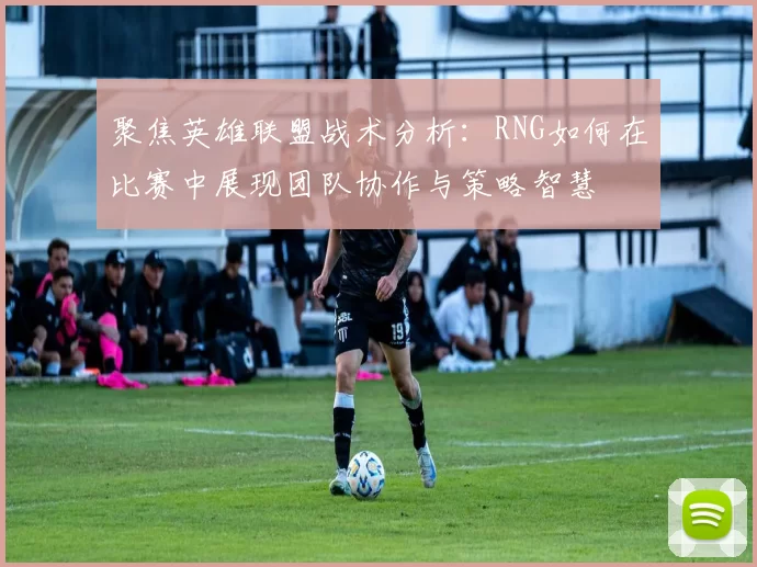 聚焦英雄联盟战术分析：RNG如何在比赛中展现团队协作与策略智慧