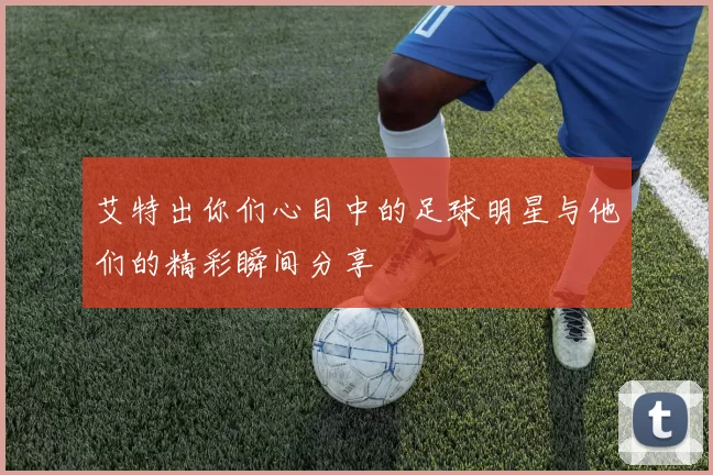 艾特出你们心目中的足球明星与他们的精彩瞬间分享