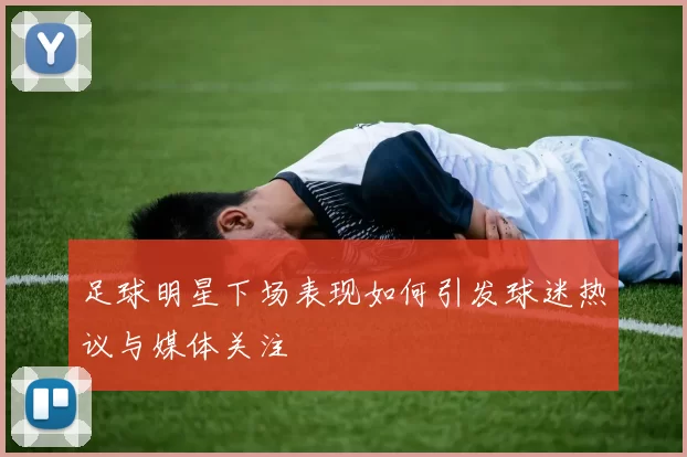足球明星下场表现如何引发球迷热议与媒体关注