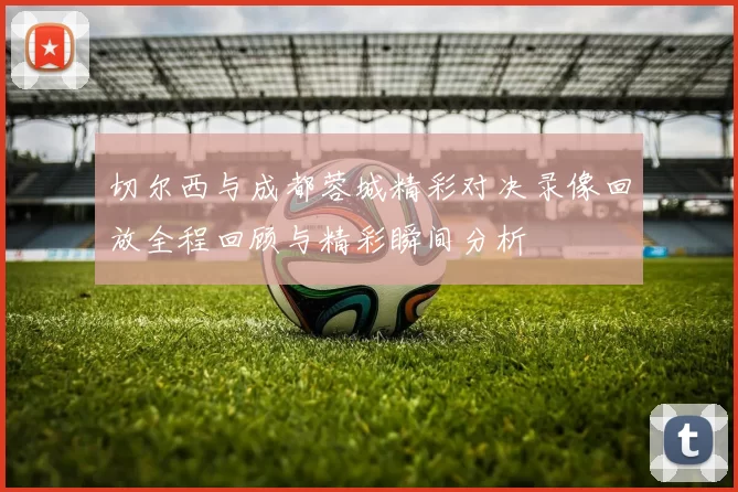 切尔西与成都蓉城精彩对决录像回放全程回顾与精彩瞬间分析