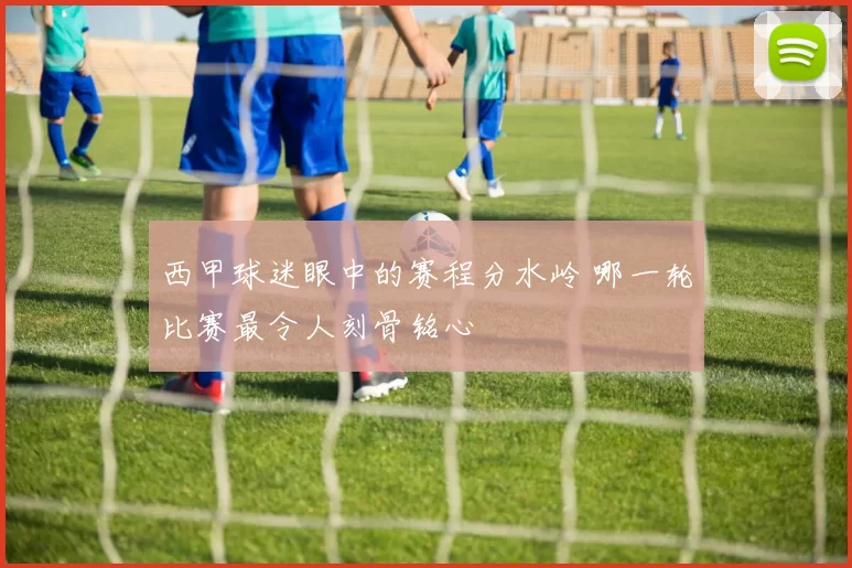 西甲球迷眼中的赛程分水岭 哪一轮比赛最令人刻骨铭心
