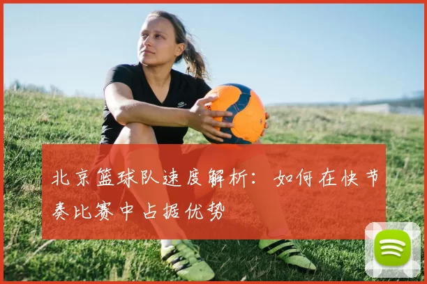 北京篮球队速度解析：如何在快节奏比赛中占据优势