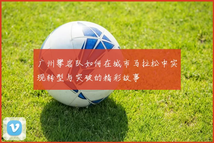 广州攀岩队如何在城市马拉松中实现转型与突破的精彩故事