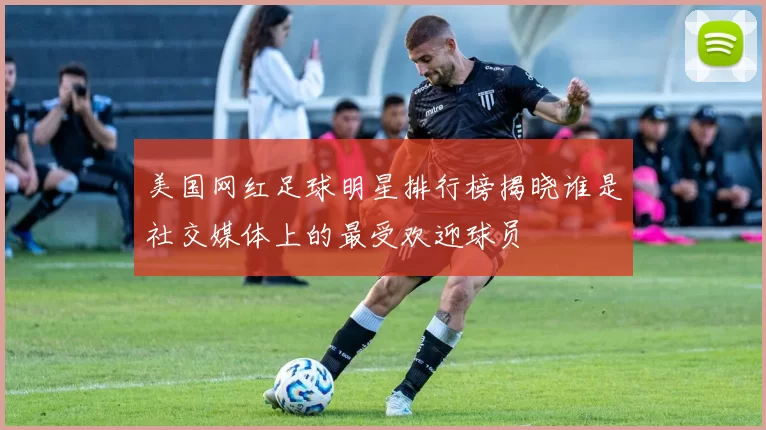 美国网红足球明星排行榜揭晓谁是社交媒体上的最受欢迎球员