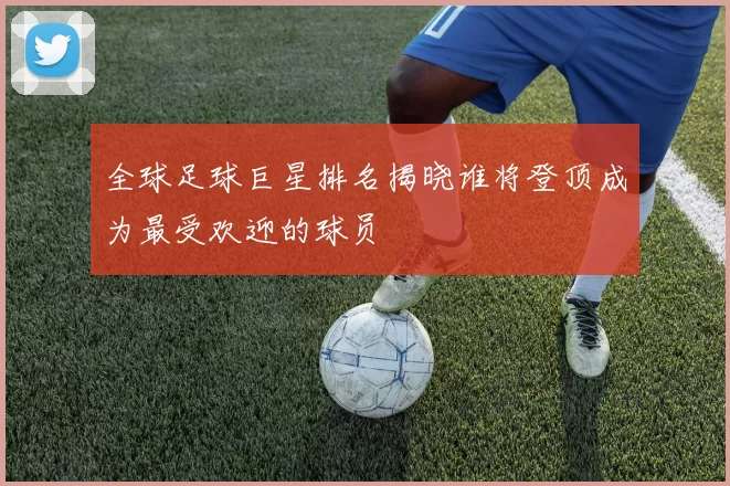 全球足球巨星排名揭晓谁将登顶成为最受欢迎的球员