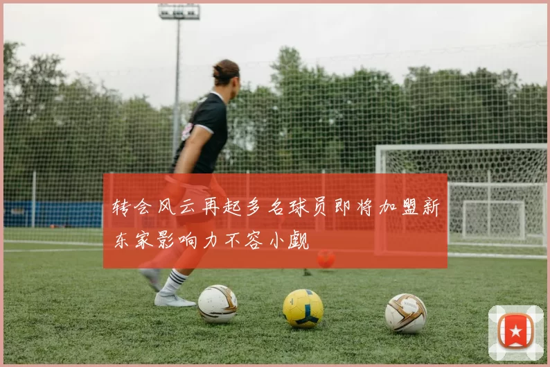 转会风云再起多名球员即将加盟新东家影响力不容小觑