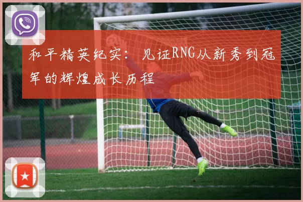 和平精英纪实：见证RNG从新秀到冠军的辉煌成长历程