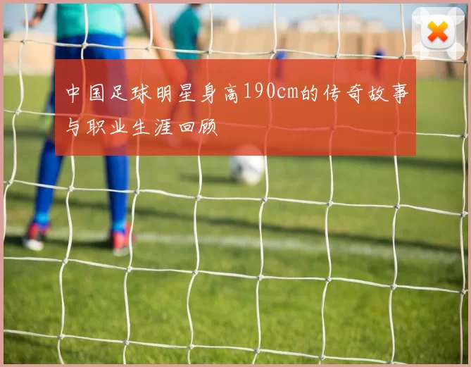 中国足球明星身高190cm的传奇故事与职业生涯回顾