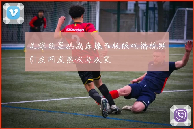 足球明星挑战麻辣面极限吃播视频引发网友热议与欢笑
