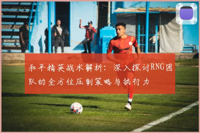 和平精英战术解析：深入探讨RNG团队的全方位压制策略与执行力