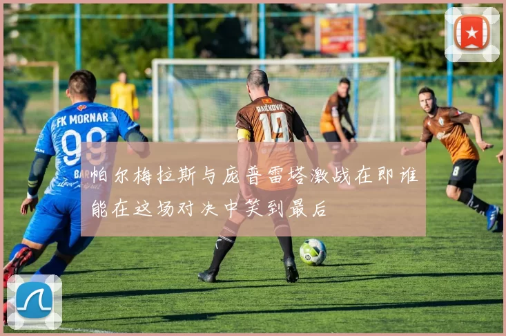 帕尔梅拉斯与庞普雷塔激战在即谁能在这场对决中笑到最后